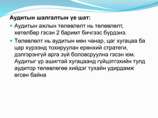 Аудитын шалгалтын үе шат:
 Аудитын ажлын төлөвлөлт нь төлөвлөлт,
хөтөлбөр гэсэн 2 баримт бичгээс бүрдэнэ.
 Төлөвлөлт нь аудитын мөн чанар, цаг хугацаа ба
цар хүрээнд тохируулан ерөнхий стратеги,
дэлгэрэнгүй арга зүй боловсруулна гэсэн юм.
Аудитыг үр ашигтай хугацаанд гүйцэтгэхийн тулд
аудитор төлөвлөгөө хийдэг тухайн удирдамж
өгсөн байна
 