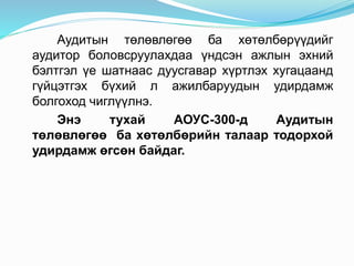 Аудитын төлөвлөгөө ба хөтөлбөрүүдийг
аудитор боловсруулахдаа үндсэн ажлын эхний
бэлтгэл үе шатнаас дуусгавар хүртлэх хугацаанд
гүйцэтгэх бүхий л ажилбаруудын удирдамж
болгоход чиглүүлнэ.
Энэ тухай АОУС-300-д Аудитын
төлөвлөгөө ба хөтөлбөрийн талаар тодорхой
удирдамж өгсөн байдаг.
 