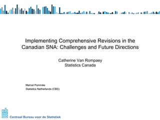 Implementing Comprehensive Revisions in the 
Canadian SNA: Challenges and Future Directions 
Catherine Van Rompaey 
MMaarrcceell PPoommmmééee 
SSttaattiissttiiccss NNeetthheerrllaannddss ((CCBBSS)) 
Centraal Bureau voor de Statistiek 
Statistics Canada 
 