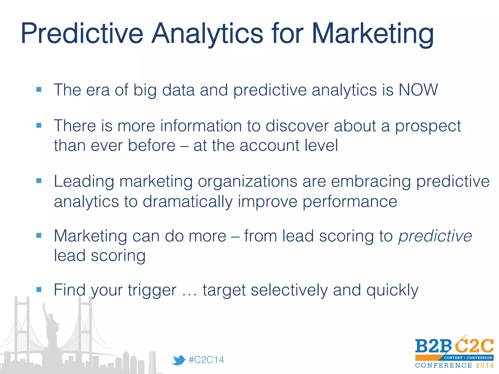 #C2C14!
Predictive Analytics for Marketing!
§  The era of big data and predictive analytics is NOW!
!
§  There is more information to discover about a prospect
than ever before – at the account level!
!
§  Leading marketing organizations are embracing predictive
analytics to dramatically improve performance!
!
§  Marketing can do more – from lead scoring to predictive
lead scoring!
!
§  Find your trigger … target selectively and quickly!
 