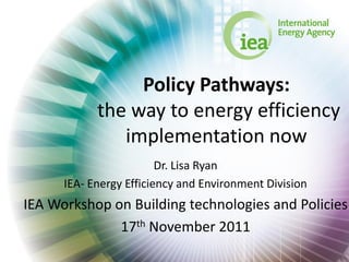 Policy Pathways:
            the way to energy efficiency
               implementation now
                         Dr. Lisa Ryan
      IEA- Energy Efficiency and Environment Division
IEA Workshop on Building technologies and Policies
              17th November 2011
 