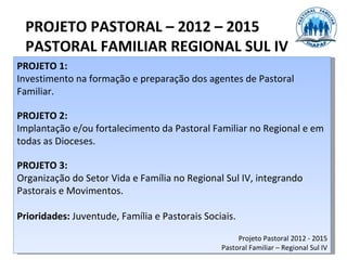 PROJETO PASTORAL – 2012 – 2015
  PASTORAL FAMILIAR REGIONAL SUL IV
PROJETO 1:
Investimento na formação e preparação dos agentes de Pastoral
Familiar.

PROJETO 2:
Implantação e/ou fortalecimento da Pastoral Familiar no Regional e em
todas as Dioceses.

PROJETO 3:
Organização do Setor Vida e Família no Regional Sul IV, integrando
Pastorais e Movimentos.

Prioridades: Juventude, Família e Pastorais Sociais.

                                                     Projeto Pastoral 2012 - 2015
                                                Pastoral Familiar – Regional Sul IV
 