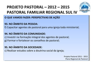 PROJETO PASTORAL – 2012 – 2015
  PASTORAL FAMILIAR REGIONAL SUL IV
O QUE VAMOS FAZER: PERSPECTIVAS DE AÇÃO

93. NO ÂMBITO DA PESSOA:
f) Capacitar agentes de pastoral para uma igreja toda ministerial;

94. NO ÂMBITO DA COMUNIDADE:
c) Investir na formação integral dos agentes de pastoral;
g) Formar e fortalecer os conselhos de pastoral;

95. NO ÂMBITO DA SOCIEDADE:
c) Realizar estudos sobre a doutrina social da igreja;

                                                     Projeto Pastoral 2011 - 2015
                                                       Plano Regional de Pastoral
 