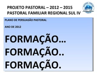 PROJETO PASTORAL – 2012 – 2015
 PASTORAL FAMILIAR REGIONAL SUL IV
PLANO DE PERSUASÃO PASTORAL

ANO DE 2012



FORMAÇÃO…
FORMAÇÃO..
FORMAÇÃO.
 