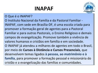 INAPAF
O Que é o INAPAF?
O Instituto Nacional da Família e da Pastoral Familiar -
INAPAF, com sede em Brasília-DF, é uma escola criada para
promover a formação geral de agentes para a Pastoral
Familiar e para outras Pastorais, o Ensino Religioso e demais
campos de evangelização. Promove também a vivência de
valores humanos e cristãos em família e em sociedade.
O INAPAF já atendeu a milhares de agentes em todo o Brasil,
por meio de Cursos à Distância e Cursos Presenciais, que
desenvolvem temas ligados à pessoa, ao matrimônio e à
família, para promover a formação pessoal e missionária do
cristão e a evangelização das famílias e comunidades.
 