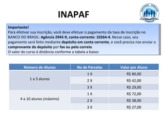 INAPAF
Importante!
Para efetivar sua inscrição, você deve efetuar o pagamento da taxa de inscrição no
BANCO DO BRASIL: Agência 2945-9, conta-corrente: 10264-4. Nesse caso, seu
pagamento será feito mediante depósito em conta corrente, e você precisa nos enviar o
comprovante do depósito por fax ou pelo correio.
O valor do curso à distância conforme a tabela a baixo:


         Número de Alunos              No de Parcelas           Valor por Aluno
                                             1X                     R$ 80,00
            1 a 3 alunos                     2X                     R$ 42,00
                                             3X                     R$ 29,00
                                             1X                     R$ 72,00
       4 a 10 alunos (máximo)                2X                     R$ 38,00
                                             3X                     R$ 27,00
 