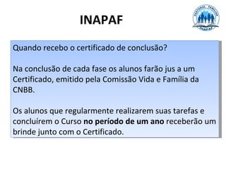 INAPAF
Quando recebo o certificado de conclusão?

Na conclusão de cada fase os alunos farão jus a um
Certificado, emitido pela Comissão Vida e Família da
CNBB.

Os alunos que regularmente realizarem suas tarefas e
concluírem o Curso no período de um ano receberão um
brinde junto com o Certificado.
 
