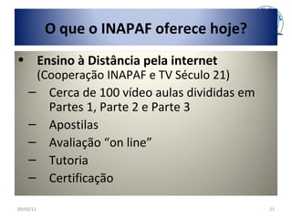 O que o INAPAF oferece hoje?
• Ensino à Distância pela internet
     (Cooperação INAPAF e TV Século 21)
    – Cerca de 100 vídeo aulas divididas em
       Partes 1, Parte 2 e Parte 3
    – Apostilas
    – Avaliação “on line”
    – Tutoria
    – Certificação

09/03/12                                      21
 
