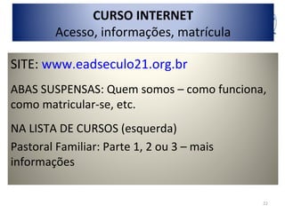 CURSO INTERNET
         Acesso, informações, matrícula

SITE: www.eadseculo21.org.br
ABAS SUSPENSAS: Quem somos – como funciona,
como matricular-se, etc.
NA LISTA DE CURSOS (esquerda)
Pastoral Familiar: Parte 1, 2 ou 3 – mais
informações


                                            22
 