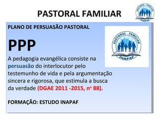 PASTORAL FAMILIAR
PLANO DE PERSUASÃO PASTORAL


PPP
A pedagogia evangélica consiste na
persuasão do interlocutor pelo
testemunho de vida e pela argumentação
sincera e rigorosa, que estimula a busca
da verdade (DGAE 2011 -2015, no 88).

FORMAÇÃO: ESTUDO INAPAF
 