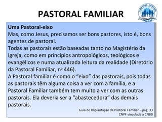 PASTORAL FAMILIAR
Uma Pastoral-eixo
Mas, como Jesus, precisamos ser bons pastores, isto é, bons
agentes de pastoral.
Todas as pastorais estão baseadas tanto no Magistério da
Igreja, como em princípios antropológicos, teológicos e
evangélicos e numa atualizada leitura da realidade (Diretório
da Pastoral Familiar, no 446).
A Pastoral familiar é como o “eixo” das pastorais, pois todas
as pastorais têm alguma coisa a ver com a família, e a
Pastoral Familiar também tem muito a ver com as outras
pastorais. Ela deveria ser a “abastecedora” das demais
pastorais.
                             Guia de Implantação da Pastoral Familiar – pág. 33
                                                       CNPF vinculada a CNBB
 