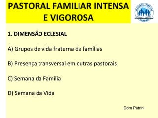 PASTORAL FAMILIAR INTENSA
       E VIGOROSA
1. DIMENSÃO ECLESIAL

A) Grupos de vida fraterna de famílias

B) Presença transversal em outras pastorais

C) Semana da Família

D) Semana da Vida

                                              Dom Petrini
 