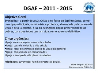 DGAE – 2011 - 2015
Objetivo Geral
Evangelizar, a partir de Jesus Cristo e na força do Espírito Santo, como
uma Igreja discípula, missionária e profética, alimentada pela palavra de
Deus e pela Eucaristia, á luz da evangélica opção preferencial pelos
pobres, para que todos tenham vida, rumo ao reino definitivo.

Cinco urgências:
•Igreja em estado permanente de missão;
•Igreja: casa da iniciação a vida cristã;
•Igreja: lugar de animação bíblica da vida e da pastoral;
•Igreja: comunidade de comunidades;
•Igreja a serviço da vida plena para todos.

Prioridades: Juventude, Família e Pastorais Sociais
                                                             DGAE da Igreja do Brasil
                                                            Documentos da CNBB - 94
 