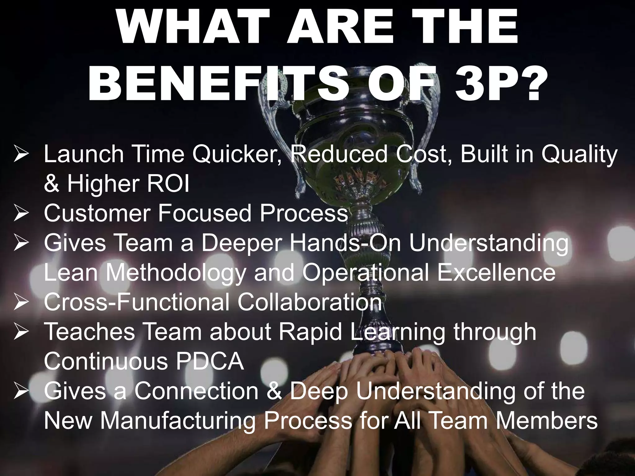 WHAT ARE THE 
BENEFITS OF 3P? 
 Launch Time Quicker, Reduced Cost, Built in Quality 
& Higher ROI 
 Customer Focused Process 
 Gives Team a Deeper Hands-On Understanding 
Lean Methodology and Operational Excellence 
 Cross-Functional Collaboration 
 Teaches Team about Rapid Learning through 
Continuous PDCA 
 Gives a Connection & Deep Understanding of the 
New Manufacturing Process for All Team Members 
 