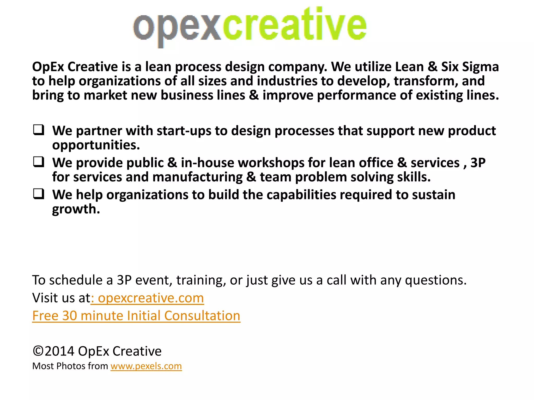 OpEx Creative is a lean process design company. We utilize Lean & Six Sigma 
to help organizations of all sizes and industries to develop, transform, and 
bring to market new business lines & improve performance of existing lines. 
 We partner with start-ups to design processes that support new product 
opportunities. 
 We provide public & in-house workshops for lean office & services , 3P 
for services and manufacturing & team problem solving skills. 
 We help organizations to build the capabilities required to sustain 
growth. 
To schedule a 3P event, training, or just give us a call with any questions. 
Visit us at: opexcreative.com 
Free 30 minute Initial Consultation 
©2014 OpEx Creative 
Most Photos from www.pexels.com 
