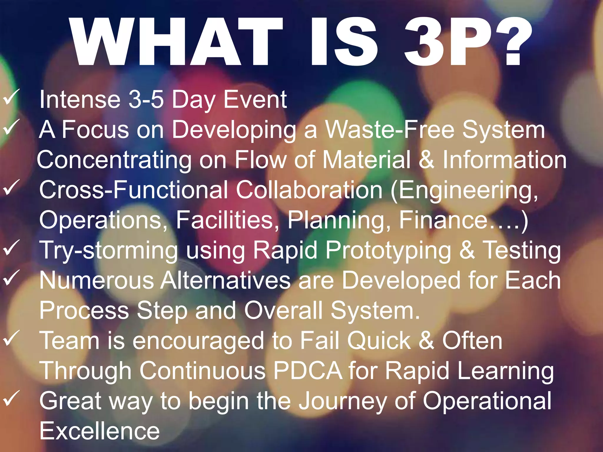 WHAT IS 3P? 
 Intense 3-5 Day Event 
 A Focus on Developing a Waste-Free System 
Concentrating on Flow of Material & Information 
 Cross-Functional Collaboration (Engineering, 
Operations, Facilities, Planning, Finance….) 
 Try-storming using Rapid Prototyping & Testing 
 Numerous Alternatives are Developed for Each 
Process Step and Overall System. 
 Team is encouraged to Fail Quick & Often 
Through Continuous PDCA for Rapid Learning 
 Great way to begin the Journey of Operational 
Excellence 
 