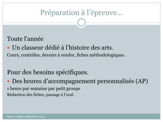 Préparation à l’épreuve… 
Toute l’année 
 Un classeur dédié à l’histoire des arts. 
Cours, contrôles, devoirs à rendre, fiches méthodologiques. 
Pour des besoins spécifiques. 
 Des heures d’accompagnement personnalisés (AP) 
1 heure par semaine par petit groupe 
Rédaction des fiches, passage à l’oral. 
Mme. Taddeï - Septembre 2014 
 