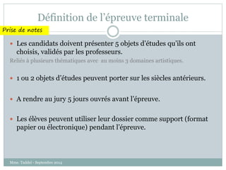 Définition de l’épreuve terminale 
Prise de notes 
 Les candidats doivent présenter 5 objets d’études qu’ils ont 
choisis, validés par les professeurs. 
Reliés à plusieurs thématiques avec au moins 3 domaines artistiques. 
 1 ou 2 objets d’études peuvent porter sur les siècles antérieurs. 
 A rendre au jury 5 jours ouvrés avant l’épreuve. 
 Les élèves peuvent utiliser leur dossier comme support (format 
papier ou électronique) pendant l’épreuve. 
Mme. Taddeï - Septembre 2014 
 