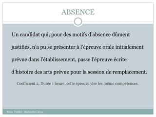 ABSENCE 
Un candidat qui, pour des motifs d’absence dûment 
justifiés, n’a pu se présenter à l’épreuve orale initialement 
prévue dans l’établissement, passe l’épreuve écrite 
d’histoire des arts prévue pour la session de remplacement. 
Coefficient 2, Durée 1 heure, cette épreuve vise les même compétences. 
Mme. Taddeï - Septembre 2014 
