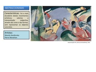 Características: Foi o mais
duradoiro destes movimentos
artísticos; valoriza a
interpretação subjectiva,
através das cores e das formas,
sem representar os objectos
concretos
Artistas:
Wassily Kandisnsky
Pierre Mondrian
ABSTRACCIONISMO
Improvisação XIV, pintura de Kandinsky, 1910
 