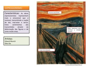 Características: As obras
expressionistas representam
mais o emocional que o
racional, transmitindo a noção
de dor, mal-estar e terror.
Estes sentimentos são
transmitidos através da
deformação das figuras e de
cores muito vivas.
Artistas:
Edvard Munch
Otto Dix
EXPRESSIONISMO
O Grito, pintura de Edvard Munch
Uso de cores fortes
Rosto expressivo para
acentuar a emoção
humana
Corpo mal esboçado
 