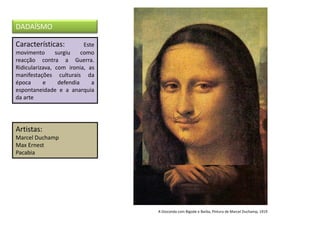 Características: Este
movimento surgiu como
reacção contra a Guerra.
Ridicularizava, com ironia, as
manifestações culturais da
época e defendia a
espontaneidade e a anarquia
da arte
Artistas:
Marcel Duchamp
Max Ernest
Pacabia
DADAÍSMO
A Gioconda com Bigode e Barba, Pintura de Marcel Duchamp, 1919
 
