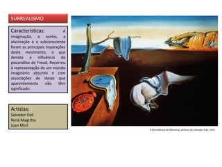 Características: A
imaginação, o sonho, a
alucinação e o subconsciente
foram as principais inspirações
deste movimento, o que
denota a influência da
psicanálise de Freud. Recorreu
à representação de um mundo
imaginário absurdo e com
associações de ideias que
aparentemente não têm
significado.
Artistas:
Salvador Dali
Rená Magritte
Joan Miró
SURREALISMO
A Persistência da Memória, pintura de Salvador Dali, 1931
 
