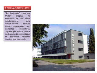 “Escola de arte”, criada por
Walter Gropius na
Alemanha. As suas obras
caracterizam-se pela
funcionalidade: edifícios
simples, geométricos, sem
elementos decorativos,
rasgados por amplas janelas
e adaptados às necessidades
da sociedade moderna
(arquitectura funcional).
A BAUHAUS (1919-1933)
 
