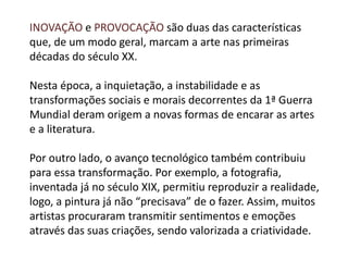INOVAÇÃO e PROVOCAÇÃO são duas das características
que, de um modo geral, marcam a arte nas primeiras
décadas do século XX.
Nesta época, a inquietação, a instabilidade e as
transformações sociais e morais decorrentes da 1ª Guerra
Mundial deram origem a novas formas de encarar as artes
e a literatura.
Por outro lado, o avanço tecnológico também contribuiu
para essa transformação. Por exemplo, a fotografia,
inventada já no século XIX, permitiu reproduzir a realidade,
logo, a pintura já não “precisava” de o fazer. Assim, muitos
artistas procuraram transmitir sentimentos e emoções
através das suas criações, sendo valorizada a criatividade.
 