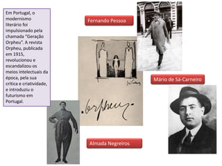 Fernando Pessoa
Almada Negreiros
Mário de Sá-Carneiro
Em Portugal, o
modernismo
literário foi
impulsionado pela
chamada “Geração
Orpheu”. A revista
Orpheu, publicada
em 1915,
revolucionou e
escandalizou os
meios intelectuais da
época, pela sua
crítica e criatividade,
e introduziu o
futurismo em
Portugal.
 