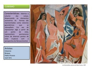 Características: Valoriza o
volume das coisas,
dispensando os elementos
acessórios. As formas são
representadas como volumes
geométricos que se
sobrepõem. Em vez de
representar algo a partir de
um ponto de vista,
representam pormenores
vistos de diversos pontos de
vista (ruptura com a
perspectiva do Renascimento)
Artistas:
Cézanne
Braque
Pablo Picasso
Juan Gris
CUBISMO
Les Demoiselles, pintura de Pablo Picasso, 1907
 