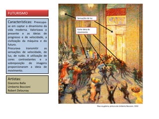 Características: Preocupa-
se em captar o dinamismo da
vida moderna. Valorizava o
presente e as ideias de
progresso e de velocidade, a
civilização da máquina e do
futuro.
Procurava transmitir as
sensações de velocidade, de
luz, de ruído. A utilização de
cores contrastantes e a
sobreposição de imagens
proporcionaram a ideia de
movimento.
Artistas:
Giacomo Balla
Umberto Boccioni
Robert Delaunay
FUTURISMO
Rixa na galeria, pintura de Umberto Boccioni, 1910
Sensações de luz
Forte ideia de
movimento
 