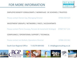 FOR MORE INFORMATION

EMPLOYEE BENEFIT CONSULTANTS / WORKPLACE DC SCHEMES / TRUSTEES

Please contact Darren Say, Managing Director                     07966 069 829

INVESTMENT GROUPS / NETWORKS / IFAS’S / ACCOUNTANTS

Please contact Pierre Coussey, Pension & Investment Strategist   07907 917 133

COMPLIANCE / OPERATIONAL SUPPORT / TECHNICAL

Please contact Ian Bullock, Operations Director                  07896 252 061

South East Regional Office    T: 01279 899 002      E: info@rgpconsulting.co.uk
 