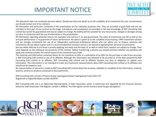 IMPORTANT NOTICE
This document does not constitute personal advice. Should you have any doubt as to the suitability of an investment for your circumstances
you should contact one of our advisors.
All information and particulars contained in this presentation are for indicative purposes only. They are provided in good faith and are not
intended to form part of any contract at this stage. Calculations and assumptions are provided to the best knowledge of RGP Consulting (UK)
Limited but cannot be guaranteed and may be subject to change. No liability will be accepted for any inaccuracies, changes or damages arising
out of or in connection with the use of information in this presentation.
All information regarding potential returns are examples only and are in no way guaranteed. The value of investments can fall as well as rise
and past performance is no guarantee of future performance. No advice is given as to the suitability of purchasing a 3PPS investment solution
and we strongly recommend the use of an independent authorised professional advisor who can advise you on finance, pensions and
investments. No tax advice is given and it is recommended that investors consult a tax specialist regarding their personal circumstances.
Any tax reliefs referred to are those currently applying, but levels and the basis of, as well as reliefs from, taxation are subject to change. Their
value depends on the individual circumstances of the investor. Before transferring a pension you should ascertain whether any penalties will
apply and carefully consider the overall impact of any investment you make.
The materials and information contained herein do not constitute an offer or a solicitation of an offer for the purchase or sale of any securities
in RGP Consulting (UK) Limited or any of its affiliates. Although this information was believed to be accurate as of the date prepared by RGP
Consulting (UK) Limited or its affiliates, RGP Consulting (UK) Limited and its affiliates disclaim any duty or obligation to update such
information. This information is not intended to make any investment representations about RGP Consulting (UK) Limited or its affiliates and
should not be viewed as such.
No representation or warranty is made by RGP Consulting (UK) Limited about the accuracy, reliability or suitability of the information, material,
systems, services or products contained or discussed herein.

RGP Consulting (UK) Limited, 5 Phoenix House, Hastingwood Road, Hastingwood, Essex CM17 9JT
Registered in England & Wales number 6529747.

RGP Consulting (UK) Ltd is an Appointed Representative of Eden Associates, which is authorised and regulated by the Financial Services
Authority. Eden Associates’ FSA Register number is 459616. The FSA register can be found at www.fsa.gov.uk/register/.
 