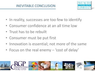 INEVITABLE CONCLUSION


•   In reality, successes are too few to identify
•   Consumer confidence at an all time low
•   Trust has to be rebuilt
•   Consumer must be put first
•   Innovation is essential; not more of the same
•   Focus on the real enemy – ‘cost of delay’
 
