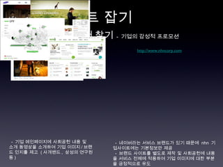 차별화 포인트 잡기  http://www.samsung.co.kr   http://www.nhncorp.com   ○  핵심 컨텐츠에서 찾기   -  기업의 감성적 프로모션 -  기업 메인페이지에 사회공헌 내용 및  소개 동영상을 소개하여 기업 이미지 / 브랜드 인지를 제고  ( 사개밴드 ,  삼성의 연구원 등 )  -  네이버라는 서비스 브랜드가 있기 때문에  nhn  기업사이트에는 기본정보만 제공 -  브랜드 사이트를 별도로 제작 및 사회공헌에 내용을 서비스 전체에 적용하여 기업 이미지에 대한 부분을 긍정적으로 유도 