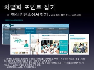 차별화 포인트 잡기  http://www.oklasik.com / ○  핵심 컨텐츠에서 찾기   -  사용자의 불안요소 / 니즈에서  -  고객이 궁금하고 중요하게 생각하는 컨텐츠를 전략적으로 부각  -  사용자가 서비스 ( 수술 ) 에 대해서 불안감을 가지고 있을 수 있는 것에 대한 니즈를 파악  ➜  온라인에서 이와 관련된 불안감을 해소시킬 수 있는 컨텐츠 제공  ➜ 직원들의 체험후기 ,  타 서비스 / 시설과의 차별화 포인트에 대한 강조 ( 토탈케어 시스템 ,  평생보장제도 ) 