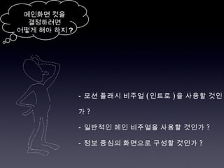-  모션 플래시 비주얼 ( 인트로 ) 을 사용할 것인가 ? -  일반적인 메인 비주얼을 사용할 것인가 ? -  정보 중심의 화면으로 구성할 것인가 ? 메인화면 컷을 결정하려면 어떻게 해야 하지 ? 