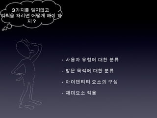 -  사용자 유형에 대한 분류 -  방문 목적에 대한 분류 -  아이덴티티 요소의 구성 -  재미요소 적용 3 가지를 잊지않고  기획을 하려면 어떻게 해야 하지 ? 