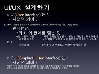 UI/UX  설계하기 ○  UI( U ser  I nterface) 는 ?  -  사전적 의미  : ( 컴퓨터 )  사용자 인터페이스  (( 사용자가 컴퓨터와 대화하기 위한 기호나 명령 체계 ))   -  관계형성 너와 나의 관계를 맺는 것 예 )   사람과 사람  -  사람이 하는 말 ( 언어 ,  표현 ),  거친말 ,  부드러운 말 사람과 컴퓨터    -  입력을 키보드로 하면 화면으로 컴퓨터가 보여주는 것  사람과 웹    -  클릭을 하면 서비스가 액션이 일어나는 것  ○  GUI( G raphical  U ser  I nterface) 는 ?  -  사전적 의미  :  사용자가 컴퓨터와 정보를 교환할 때 ,  그래픽을 통해 작업할 수 있는 환경을 말한다 .  마우스 등을 이용하여 화면에 있는 메뉴를 선택하여 작업을 할 수 있다 . 