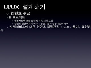 UI/UX  설계하기 ○  컨텐츠 수급  - SI  프로젝트  ◇  원본자료에 대한 요청 및 시점의 중요성 ◇  컨텐츠 생산부서의 이슈  :  공공기관과 일반기업의 차이 -  자체서비스에 대한 컨텐츠 제작관점  :  뉴스 ,  용어 ,  표현방식 