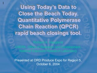 Richard A. Haugland
USEPA, Office of Research and Development,
National Exposure Research Laboratory
Presented at ORD Produce Expo for Region 5,
October 6, 2004
Using Today’s Data to
Close the Beach Today.
Quantitative Polymerase
Chain Reaction (QPCR)
rapid beach closings tool.
1
 