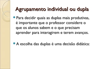Agrupamento individual ou duplaAgrupamento individual ou dupla
Para decidir quais as duplas mais produtivas,
é importante que o professor considere o
que os alunos sabem e o que precisam
aprender para interagirem e terem avanços.
A escolha das duplas é uma decisão didática:
 