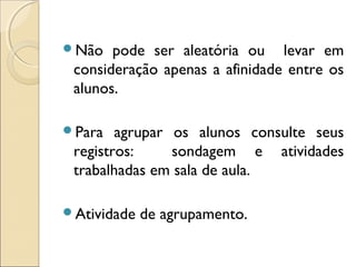Não pode ser aleatória ou levar em
consideração apenas a afinidade entre os
alunos.
Para agrupar os alunos consulte seus
registros: sondagem e atividades
trabalhadas em sala de aula.
Atividade de agrupamento.
 