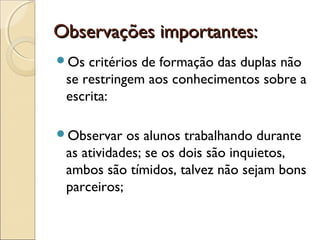 Observações importantes:Observações importantes:
Os critérios de formação das duplas não
se restringem aos conhecimentos sobre a
escrita:
Observar os alunos trabalhando durante
as atividades; se os dois são inquietos,
ambos são tímidos, talvez não sejam bons
parceiros;
 