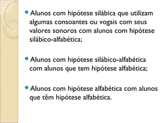 Alunos com hipótese silábica que utilizam
algumas consoantes ou vogais com seus
valores sonoros com alunos com hipótese
silábico-alfabética;
Alunos com hipótese silábico-alfabética
com alunos que tem hipótese alfabética;
Alunos com hipótese alfabética com alunos
que têm hipótese alfabética.
 