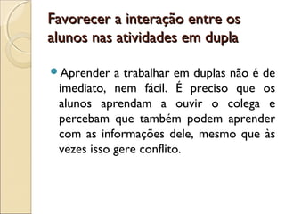 Favorecer a interação entre osFavorecer a interação entre os
alunos nas atividades em duplaalunos nas atividades em dupla
Aprender a trabalhar em duplas não é de
imediato, nem fácil. É preciso que os
alunos aprendam a ouvir o colega e
percebam que também podem aprender
com as informações dele, mesmo que às
vezes isso gere conflito.
 