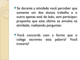 Se durante a atividade você perceber que
somente um dos alunos trabalha e o
outro apenas está de lado, sem participar;
proponha que este último se envolva na
atividade, realizando perguntas:
Você concorda com a forma que o
colega escreveu esta palavra? Você
trocaria?
 