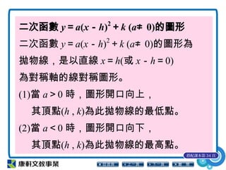 二次函數 y＝a(x－h)2
＋k (a≠ 0)的圖形
二次函數 y＝a(x－h)2
＋k (a≠ 0)的圖形為
拋物線，是以直線 x＝h(或 x－h＝0)
為對稱軸的線對稱圖形。
(1)當 a＞0 時，圖形開口向上，
其頂點(h , k)為此拋物線的最低點。
(2)當 a＜0 時，圖形開口向下，
其頂點(h , k)為此拋物線的最高點。
搭配課本第 34 頁
 