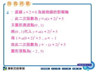 4 ∵ 直線 x＋2＝0 為拋物線的對稱軸
∴ 此二次函數為 y＝a(x＋2)2
＋5
又圖形通過點(0 , 1)
將(0 , 1)代入 y＝a(x＋2)2
＋5
得 1＝a(0＋2)2
＋5，a＝－1
故此二次函數為 y＝－(x＋2)2
＋5
圖形頂點為(－2 , 5)
搭配課本第 41 頁
 